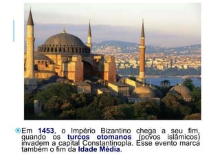 Em 1453, o Império Bizantino chega a seu fim,
quando os turcos otomanos (povos islâmicos)
invadem a capital Constantinopla. Esse evento marca
também o fim da Idade Média.
 