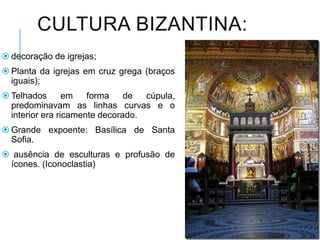 CULTURA BIZANTINA:
 decoração de igrejas;
 Planta da igrejas em cruz grega (braços
iguais);
 Telhados em forma de cúpula,
predominavam as linhas curvas e o
interior era ricamente decorado.
 Grande expoente: Basílica de Santa
Sofia.
 ausência de esculturas e profusão de
ícones. (Iconoclastia)
 