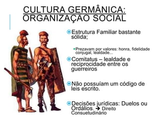 CULTURA GERMÂNICA:
ORGANIZAÇÃO SOCIAL
Estrutura Familiar bastante
sólida;
Prezavam por valores: honra, fidelidade
conjugal, lealdade...
Comitatus – lealdade e
reciprocidade entre os
guerreiros
Não possuíam um código de
leis escrito.
Decisões jurídicas: Duelos ou
Ordálios.  Direito
Consuetudinário
 