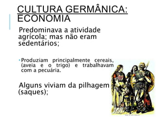 CULTURA GERMÂNICA:
ECONOMIA
Predominava a atividade
agrícola; mas não eram
sedentários;
 Produziam principalmente cereais,
(aveia e o trigo) e trabalhavam
com a pecuária.
Alguns viviam da pilhagem
(saques);
 