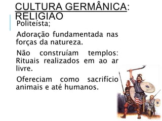 CULTURA GERMÂNICA:
RELIGIÃO
Politeísta;
Adoração fundamentada nas
forças da natureza.
Não construíam templos:
Rituais realizados em ao ar
livre.
Ofereciam como sacrifício
animais e até humanos.
 