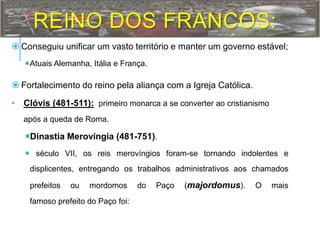 REINO DOS FRANCOS:
 Conseguiu unificar um vasto território e manter um governo estável;
Atuais Alemanha, Itália e França.
 Fortalecimento do reino pela aliança com a Igreja Católica.
• Clóvis (481-511): primeiro monarca a se converter ao cristianismo
após a queda de Roma.
Dinastia Merovíngia (481-751).
 século VII, os reis merovíngios foram-se tornando indolentes e
displicentes, entregando os trabalhos administrativos aos chamados
prefeitos ou mordomos do Paço (majordomus). O mais
famoso prefeito do Paço foi:
 