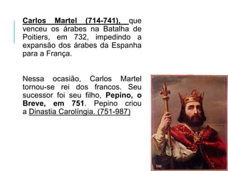 Carlos Martel (714-741), que
venceu os árabes na Batalha de
Poitiers, em 732, impedindo a
expansão dos árabes da Espanha
para a França.
Nessa ocasião, Carlos Martel
tornou-se rei dos francos. Seu
sucessor foi seu filho, Pepino, o
Breve, em 751. Pepino criou
a Dinastia Carolíngia. (751-987)
 