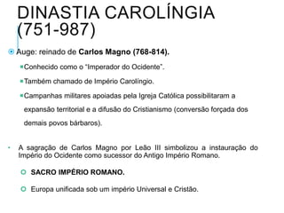 DINASTIA CAROLÍNGIA
(751-987)
 Auge: reinado de Carlos Magno (768-814).
Conhecido como o “Imperador do Ocidente”.
Também chamado de Império Carolíngio.
Campanhas militares apoiadas pela Igreja Católica possibilitaram a
expansão territorial e a difusão do Cristianismo (conversão forçada dos
demais povos bárbaros).
• A sagração de Carlos Magno por Leão III simbolizou a instauração do
Império do Ocidente como sucessor do Antigo Império Romano.
 SACRO IMPÉRIO ROMANO.
 Europa unificada sob um império Universal e Cristão.
 