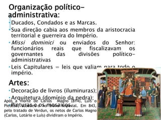 Organização político-
administrativa:
 Ducados, Condados e as Marcas.
 Sua direção cabia aos membros da aristocracia
territorial e guerreira do Império.
 Missi dominici ou enviados do Senhor:
funcionários reais que fiscalizavam os
governantes das divisões político-
administrativas
 Leis Capitulares = leis que valiam para todo o
império.
Artes:
 Decoração de livros (iluminuras);
 Arquitetura (domínio da pedra);
 Pinturas e os mosaicos.
Após a morte de Carlos Magno (814), Luis o
Piedoso, sucedeu-o no trono imperial. Em 843,
pelo tratado de Verdun, os netos de Carlos Magno
(Carlos, Lotário e Luís) dividiram o Império.
 