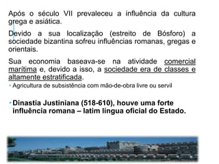 Após o século VII prevaleceu a influência da cultura
grega e asiática.
Devido a sua localização (estreito de Bósforo) a
sociedade bizantina sofreu influências romanas, gregas e
orientais.
Sua economia baseava-se na atividade comercial
marítima e, devido a isso, a sociedade era de classes e
altamente estratificada.
 Agricultura de subsistência com mão-de-obra livre ou servil
 Dinastia Justiniana (518-610), houve uma forte
influência romana – latim língua oficial do Estado.
 