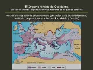 El Imperio romano de Occidente,
con capital en Roma, no pudo resistir las invasiones de los pueblos bárbaros.
Muchos de ellos eran de origen germano (procedían de la antigua Germania,
territorio comprendido entre los ríos, Rin, Vístula y Danubio).
 