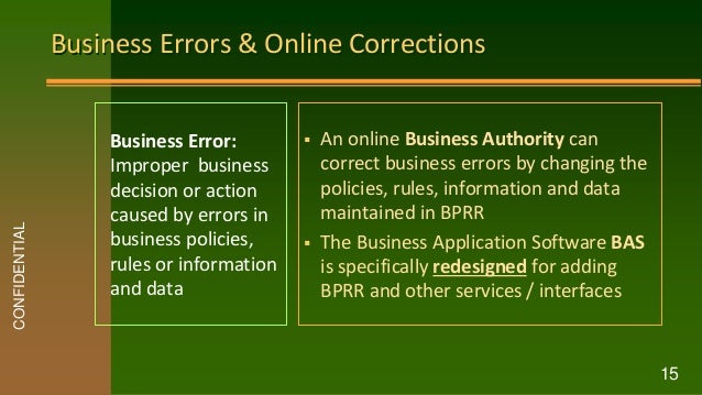 Business Errors & Online Corrections
CONFIDENTIAL
15
Business Error:
Improper business
decision or action
caused by errors in
business policies,
rules or information
and data
 An online Business Authority can
correct business errors by changing the
policies, rules, information and data
maintained in BPRR
 The Business Application Software BAS
is specifically redesigned for adding
BPRR and other services / interfaces
 