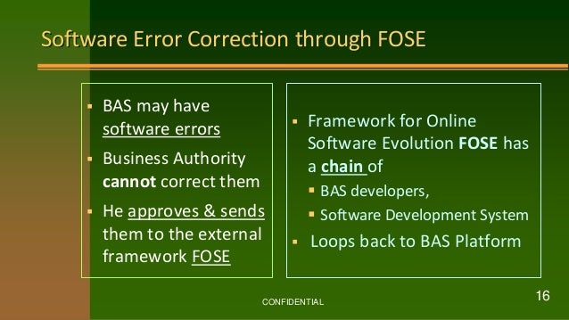 Software Error Correction through FOSE
 BAS may have
software errors
 Business Authority
cannot correct them
 He approves & sends
them to the external
framework FOSE
 Framework for Online
Software Evolution FOSE has
a chain of
 BAS developers,
 Software Development System
 Loops back to BAS Platform
CONFIDENTIAL
16
 