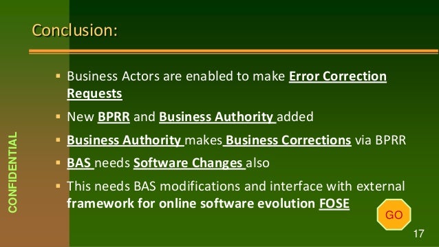 Conclusion:
 Business Actors are enabled to make Error Correction
Requests
 New BPRR and Business Authority added
 Business Authority makes Business Corrections via BPRR
 BAS needs Software Changes also
 This needs BAS modifications and interface with external
framework for online software evolution FOSE
GO
CONFIDENTIAL
17
 