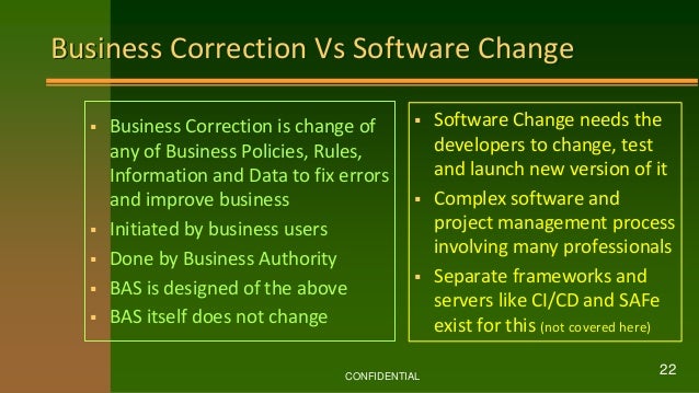 Business Correction Vs Software Change
 Business Correction is change of
any of Business Policies, Rules,
Information and Data to fix errors
and improve business
 Initiated by business users
 Done by Business Authority
 BAS is designed of the above
 BAS itself does not change
 Software Change needs the
developers to change, test
and launch new version of it
 Complex software and
project management process
involving many professionals
 Separate frameworks and
servers like CI/CD and SAFe
exist for this (not covered here)
CONFIDENTIAL
22
 