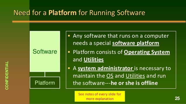 Need for a Platform for Running Software
 Any software that runs on a computer
needs a special software platform
 Platform consists of Operating System
and Utilities
 A system administrator is necessary to
maintain the OS and Utilities and run
the software---he or she is offline
CONFIDENTIAL
25
See notes of every slide for
more explanation
Software
Platform
 