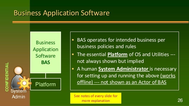 Business Application Software
 BAS operates for intended business per
business policies and rules
 The essential Platform of OS and Utilities ---
not always shown but implied
 A human System Administrator is necessary
for setting up and running the above (works
offline) --- not shown as an Actor of BAS
CONFIDENTIAL
26
See notes of every slide for
more explanation
Business
Application
Software
BAS
Platform
System
Admin
 