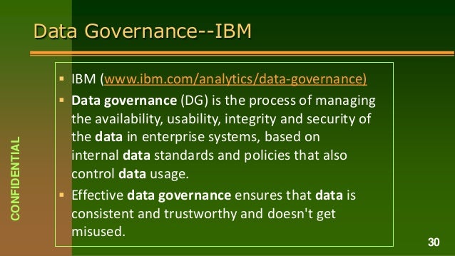 Data Governance--IBM
 IBM (www.ibm.com/analytics/data-governance)
 Data governance (DG) is the process of managing
the availability, usability, integrity and security of
the data in enterprise systems, based on
internal data standards and policies that also
control data usage.
 Effective data governance ensures that data is
consistent and trustworthy and doesn't get
misused.
CONFIDENTIAL
30
 