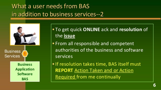 What a user needs from BAS
in addition to business services--2
 To get quick ONLINE ack and resolution of
the issue
 From all responsible and competent
authorities of the business and software
services
 If resolution takes time, BAS itself must
REPORT Action Taken and or Action
Required from me continually
6
Business
Application
Software
BAS
1
Business
Services
 
