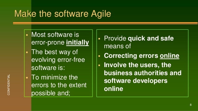Make the software Agile
 Most software is
error-prone initially
 The best way of
evolving error-free
software is:
 To minimize the
errors to the extent
possible and;
 Provide quick and safe
means of
 Correcting errors online
 Involve the users, the
business authorities and
software developers
online
CONFIDENTIAL
8
 