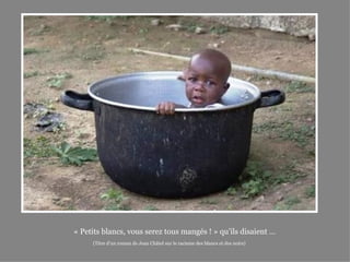 « Petits blancs, vous serez tous mangés ! » qu’ils disaient …
     (Titre d’un roman de Jean Châtel sur le racisme des blancs et des noirs)
 