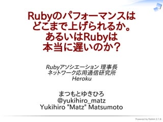 Powered by Rabbit 2.1.8
Rubyのパフォーマンスは
どこまで上げられるか。
あるいはRubyは
本当に遅いのか？
Rubyアソシエーション 理事長
ネットワーク応用通信研究所
Heroku
まつもとゆきひろ
@yukihiro_matz
Yukihiro "Matz" Matsumoto
 