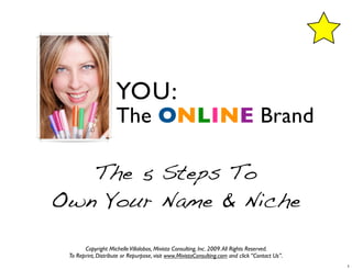 YOU:
                     The ONLINE Brand

   The 5 Steps To
Own Your Name & Niche

       Copyright Michelle Villalobos, Mivista Consulting, Inc. 2009. All Rights Reserved.
 To Reprint, Distribute or Repurpose, visit www.MivistaConsulting.com and click “Contact Us”.
                                                                                                1
 