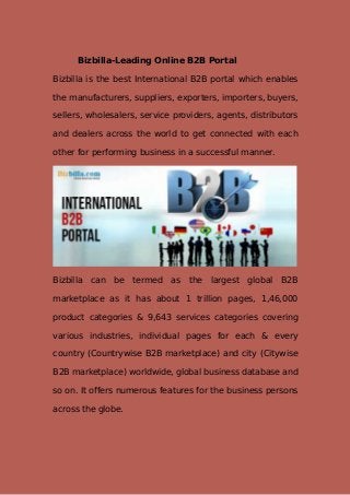 Bizbilla-Leading Online B2B Portal
Bizbilla is the best International B2B portal which enables
the manufacturers, suppliers, exporters, importers, buyers,
sellers, wholesalers, service providers, agents, distributors
and dealers across the world to get connected with each
other for performing business in a successful manner.
Bizbilla can be termed as the largest global B2B
marketplace as it has about 1 trillion pages, 1,46,000
product categories & 9,643 services categories covering
various industries, individual pages for each & every
country (Countrywise B2B marketplace) and city (Citywise
B2B marketplace) worldwide, global business database and
so on. It offers numerous features for the business persons
across the globe.
 