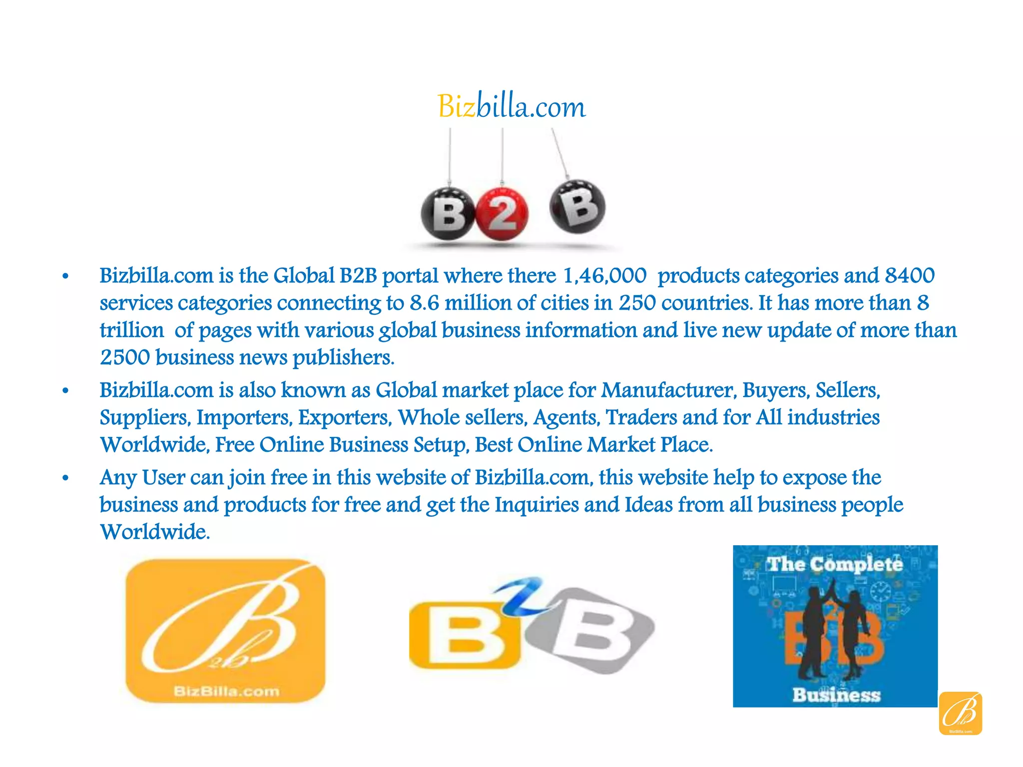 Bizbilla.com
• Bizbilla.com is the Global B2B portal where there 1,46,000 products categories and 8400
services categories connecting to 8.6 million of cities in 250 countries. It has more than 8
trillion of pages with various global business information and live new update of more than
2500 business news publishers.
• Bizbilla.com is also known as Global market place for Manufacturer, Buyers, Sellers,
Suppliers, Importers, Exporters, Whole sellers, Agents, Traders and for All industries
Worldwide, Free Online Business Setup, Best Online Market Place.
• Any User can join free in this website of Bizbilla.com, this website help to expose the
business and products for free and get the Inquiries and Ideas from all business people
Worldwide.