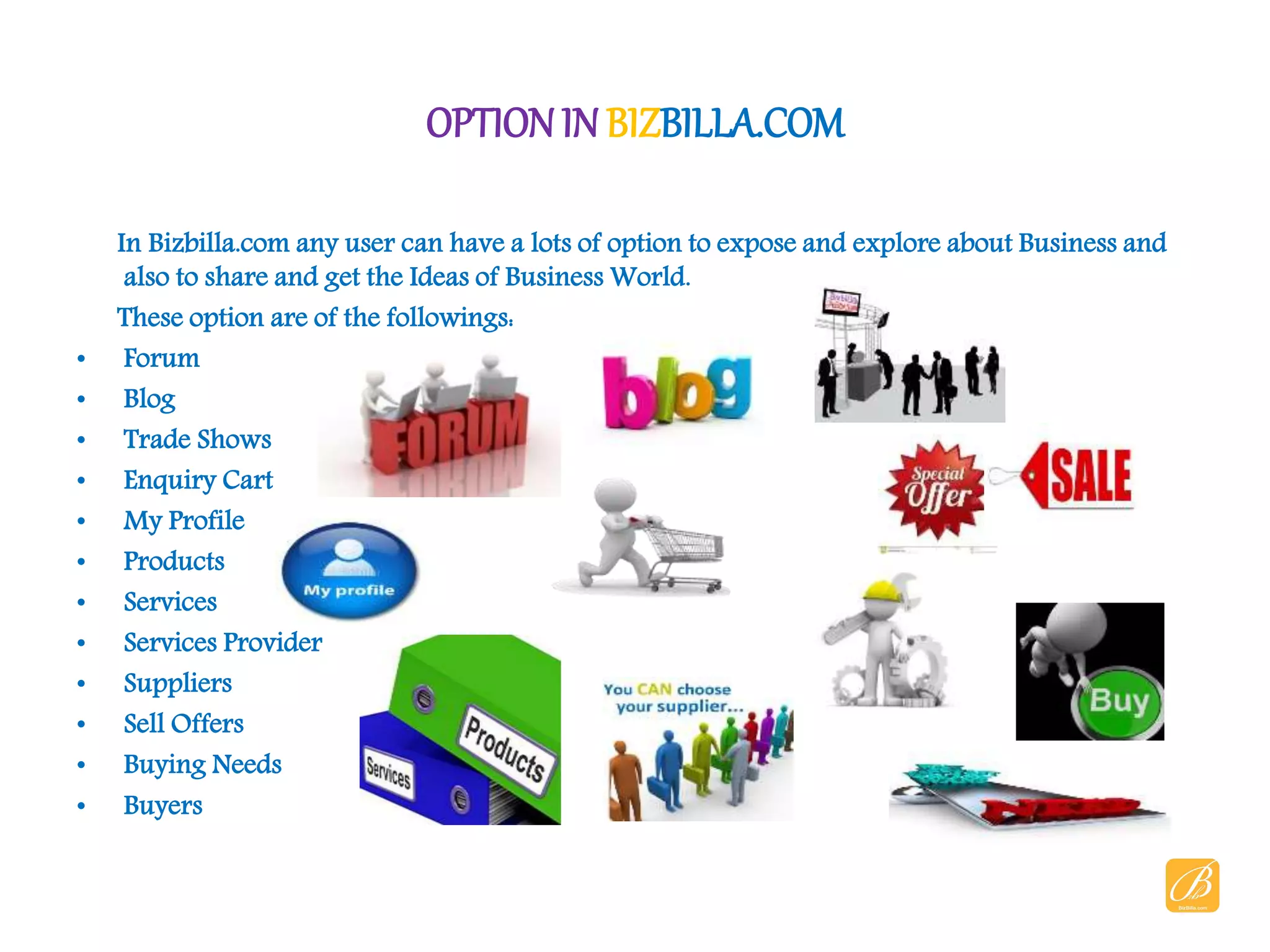 OPTIONIN BIZBILLA.COM
In Bizbilla.com any user can have a lots of option to expose and explore about Business and
also to share and get the Ideas of Business World.
These option are of the followings:
• Forum
• Blog
• Trade Shows
• Enquiry Cart
• My Profile
• Products
• Services
• Services Provider
• Suppliers
• Sell Offers
• Buying Needs
• Buyers