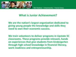 What is Junior Achievement?
We are the nation’s largest organization dedicated to
giving young people the knowledge and skills they
need to own their economic success.
We train volunteers to deliver programs in Upstate SC
classrooms. These programs provide relevant, hands
on experiences that give students from kindergarten
through high school knowledge in financial literacy,
work readiness and entrepreneurship.

 