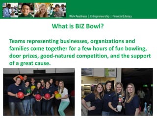 What is BIZ Bowl?
Teams representing businesses, organizations and
families come together for a few hours of fun bowling,
door prizes, good-natured competition, and the support
of a great cause.

 