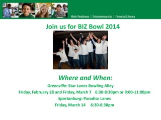 Join us for BIZ Bowl 2014

Where and When:
Greenville: Star Lanes Bowling Alley
Friday, February 28 and Friday, March 7 6:30-8:30pm or 9:00-11:00pm
Spartanburg: Paradise Lanes
Friday, March 14 6:30-8:30pm

 