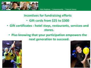 Incentives for fundraising efforts
• Gift cards from $25 to $300
• Gift certificates : hotel stays, restaurants, services and
stores.
• Plus knowing that your participation empowers the
next generation to succeed.

 