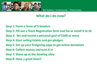 What do I do now?
Step 1: Form a Team of 5 bowlers
Step 2: Fill out a Team Registration form and fax or email it to JA
Step 3: Set and record a personal goal of $100 or more
Step 4: Start selling tickets and get pledges
Step 5: Set up your firstgiving page to get online donations
Step 6: Collect money and turn it in
Step 7: Show up at the bowling alley
Step 8: Have a great time!!

 
