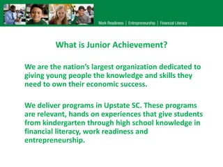 What is Junior Achievement?

We are the nation’s largest organization dedicated to
giving young people the knowledge and skills they
need to own their economic success.

We deliver programs in Upstate SC. These programs
are relevant, hands on experiences that give students
from kindergarten through high school knowledge in
financial literacy, work readiness and
entrepreneurship.
 