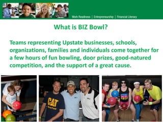 What is BIZ Bowl?

Teams representing Upstate businesses, schools,
organizations, families and individuals come together for
a few hours of fun bowling, door prizes, good-natured
competition, and the support of a great cause.
 