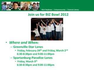 Join us for BIZ Bowl 2012




• Where and When:
  – Greenville-Star Lanes
     • Friday, February 24th and Friday, March 2nd
       6:30-8:30pm and 9:00-11:00pm
  – Spartanburg-Paradise Lanes
     • Friday, March 9th
       6:30-8:30pm and 9:00-11:00pm
 