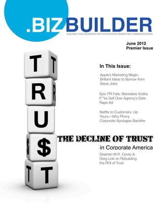 .BIZ BUILDER
   BUILDING YOUR BUSINESS WITH INTEGRATED MARKETING COMMUNICATIONS



                                              June 2012
                                              Premier Issue



                           In This Issue:
                           Apple’s Marketing Magic:
                           Brilliant Ideas to Borrow from
                           Steve Jobs

                           Epic PR Fails: Belvedere Vodka
                           F**ks Self Over Agency’s Date
                           Rape Ad

                           Netﬂix to Customers: Up
                           Yours—Why Phony
                           Corporate Apologies Backﬁre




  THE DECLINE OF TRUST
                           in Corporate America
                           Stephen M.R. Covey &
                           Greg Link on Rebuilding
                           the ROI of Trust
 