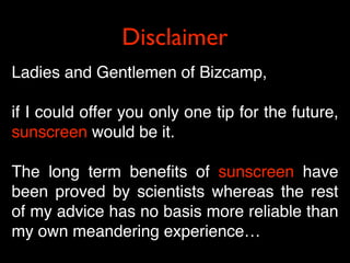 Disclaimer
Ladies and Gentlemen of Bizcamp,

if I could offer you only one tip for the future,
sunscreen would be it.

The long term beneﬁts of sunscreen have
been proved by scientists whereas the rest
of my advice has no basis more reliable than
my own meandering experience…
 