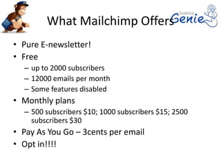 What Mailchimp Offers
• Pure E-newsletter!
• Free
  – up to 2000 subscribers
  – 12000 emails per month
  – Some features disabled
• Monthly plans
  – 500 subscribers $10; 1000 subscribers $15; 2500
    subscribers $30
• Pay As You Go – 3cents per email
• Opt in!!!!
 