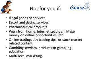 Not for you if:
• Illegal goods or services
• Escort and dating services
• Pharmaceutical products
• Work from home, Internet Lead-gen, Make
  money on online opportunities, etc.
• Online trading, day trading tips, or stock market
  related content
• Gambling services, products or gambling
  education
• Multi-level marketing
 