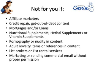 Not for you if:
•   Affiliate marketers
•   Credit repair, get-out-of-debt content
•   Mortgages and/or Loans
•   Nutritional Supplements, Herbal Supplements or
    Vitamin Supplements
•   Pornography or nudity in content
•   Adult novelty items or references in content
•   List brokers or List rental services
•   Marketing or sending commercial email without
    proper permission
 