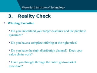 3. Reality Check Winning Execution Do you understand your target customer and the purchase dynamics? Do you have a complete offering at the right price? Do you have the right distribution channel?  Does your value chain work? Have you thought through the entire go-to-market execution? 