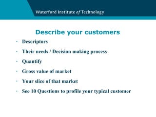 Describe your customers Descriptors Their needs / Decision making process Quantify Gross value of market Your slice of that market See 10 Questions to profile your typical customer 