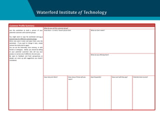 Customer Profile Summary Use this worksheet to build a picture of your potential customers and customer groups. You might want to copy the worksheet and  try it several times for different customer groups . Write onto post it notes and place them onto the worksheet.  If you want to change it later, simply remove the sticky and try again. You can do this informally, from memory, or with friends or colleagues.  Ideally, you should be talking to your potential customers who will buy your product or service and, if different, the end users. Be open to feedback and fresh perspectives as people can come up with suggestions you haven’t considered. What do you call this customer group? Draw them – or stick a ‘found’ picture here What are their needs? What are you offering them? How many are there? How many of those will you reach? How frequently? How much will they pay? Potential total income? 