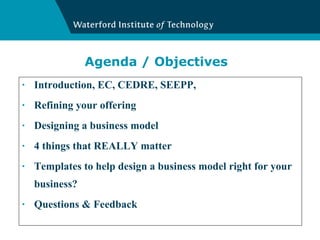 Agenda / Objectives Introduction, EC, CEDRE, SEEPP,  Refining your offering Designing a business model 4 things that REALLY matter Templates to help design a business model right for your business? Questions & Feedback 