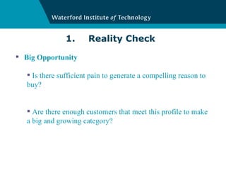 1. Reality Check Big Opportunity Is there sufficient pain to generate a compelling reason to buy? Are there enough customers that meet this profile to make a big and growing category? 