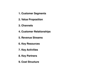 1. Customer Segments
2. Value Proposition
3. Channels
4. Customer Relationships
5. Revenue Streams
6. Key Resources
7. Key Activities
8. Key Partners
9. Cost Structure