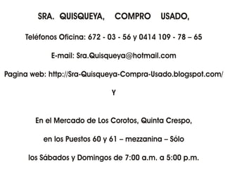 SRA. QUISQUEYA,       COMPRO        USADO,

     Teléfonos Oficina: 672 - 03 - 56 y 0414 109 - 78 – 65

            E-mail: Sra.Quisqueya@hotmail.com

Pagina web: http://Sra-Quisqueya-Compra-Usado.blogspot.com/

                              Y


        En el Mercado de Los Corotos, Quinta Crespo,

          en los Puestos 60 y 61 – mezzanina – Sólo

      los Sábados y Domingos de 7:00 a.m. a 5:00 p.m.
 