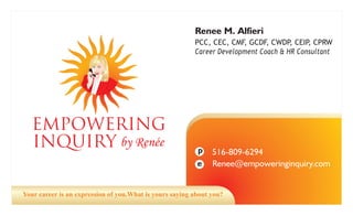 Renee M. Alfieri
                                                         PCC, CEC, CMF, GCDF, CWDP, CEIP, CPRW
                                                         Career Development Coach & HR Consultant




   EMPOWERING
   INQUIRY by Ren e                                       p    516-809-6294
                                                               Renee@empoweringinquiry.com
                                                          e


Your career is an expression of you.What is yours saying about you?
 
