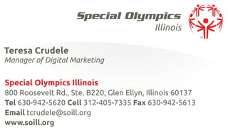 Illinois

Teresa Crudele
Manager of Digital Marketing

Special Olympics Illinois
800 Roosevelt Rd., Ste. B220, Glen Ellyn, Illinois 60137
Tel 630-942-5620 Cell 312-405-7335 Fax 630-942-5613
Email tcrudele@soill.org
www.soill.org
 