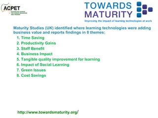 Maturity Studies (UK) identified where learning technologies were adding business value and reports findings in 8 themes: 1. Time Saving 2. Productivity Gains 3. Staff Benefit 4. Business Impact 5. Tangible quality improvement for learning 6. Impact of Social Learning 7. Green Issues 8. Cost Savings http://www.towardsmaturity.org / 