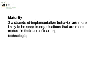 Maturity Six strands of implementation behavior are more likely to be seen in organisations that are more mature in their use of learning technologies. 
